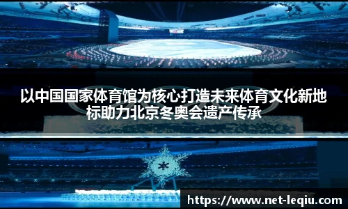 以中国国家体育馆为核心打造未来体育文化新地标助力北京冬奥会遗产传承