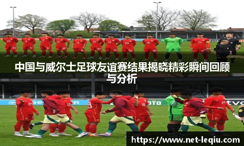 中国与威尔士足球友谊赛结果揭晓精彩瞬间回顾与分析